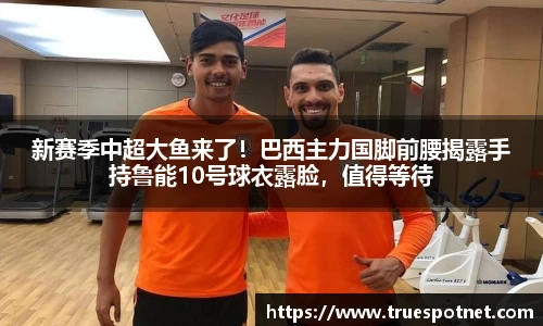 新赛季中超大鱼来了！巴西主力国脚前腰揭露手持鲁能10号球衣露脸，值得等待